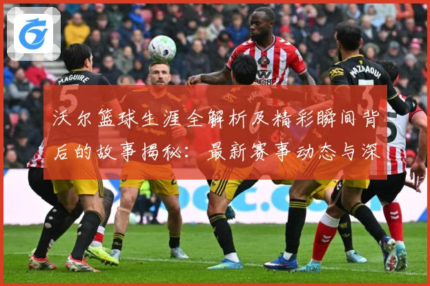 沃尔篮球生涯全解析及精彩瞬间背后的故事揭秘：最新赛事动态与深度分析
