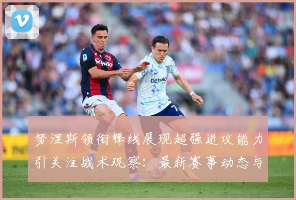 努涅斯领衔锋线展现超强进攻能力引关注战术观察：最新赛事动态与深度分析