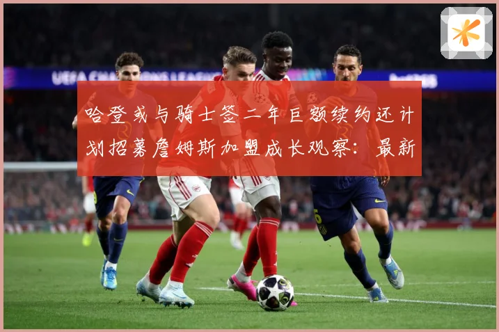 哈登或与骑士签二年巨额续约还计划招募詹姆斯加盟成长观察：最新赛事动态与深度分析