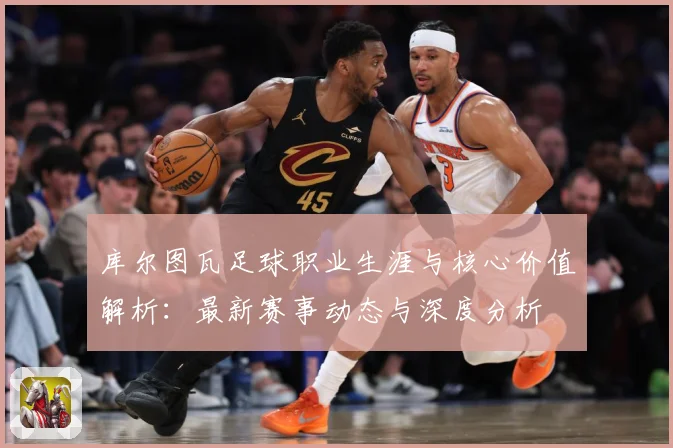 库尔图瓦足球职业生涯与核心价值解析：最新赛事动态与深度分析