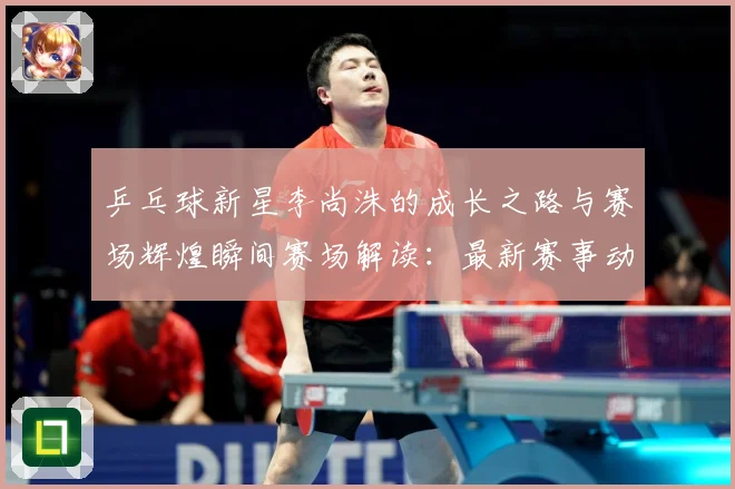 乒乓球新星李尚洙的成长之路与赛场辉煌瞬间赛场解读：最新赛事动态与深度分析