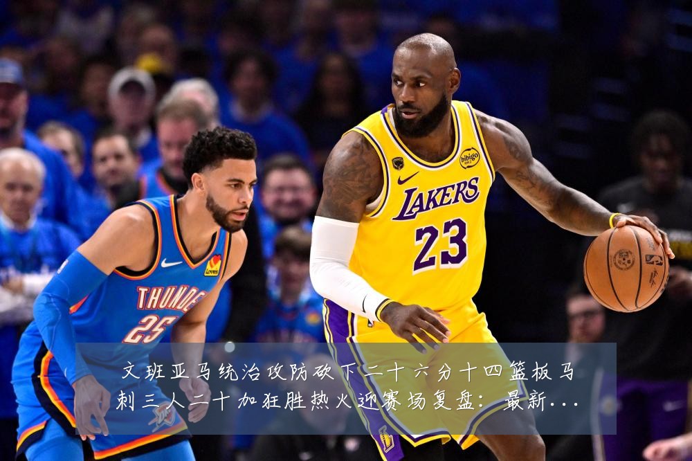 文班亚马统治攻防砍下二十六分十四篮板马刺三人二十加狂胜热火迎赛场复盘：最新赛事动态与深度分析