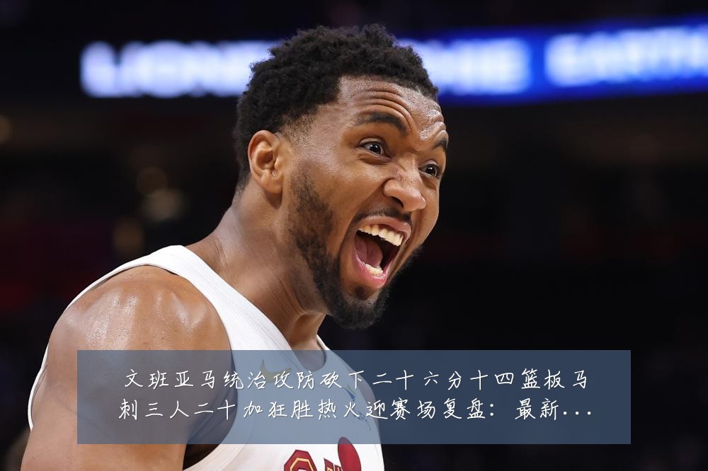 文班亚马统治攻防砍下二十六分十四篮板马刺三人二十加狂胜热火迎赛场复盘：最新赛事动态与深度分析