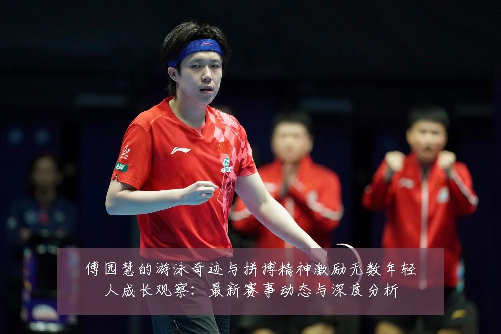 傅园慧的游泳奇迹与拼搏精神激励无数年轻人成长观察：最新赛事动态与深度分析
