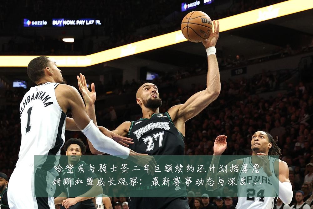 哈登或与骑士签二年巨额续约还计划招募詹姆斯加盟成长观察：最新赛事动态与深度分析
